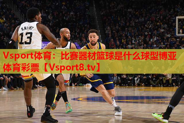 Vsport體育：比賽器材籃球是什么球型博亞體育彩票