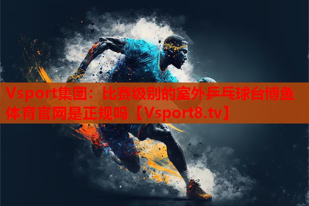 Vsport集團：比賽級別的室外乒乓球臺博魚體育官網(wǎng)是正規(guī)嗎