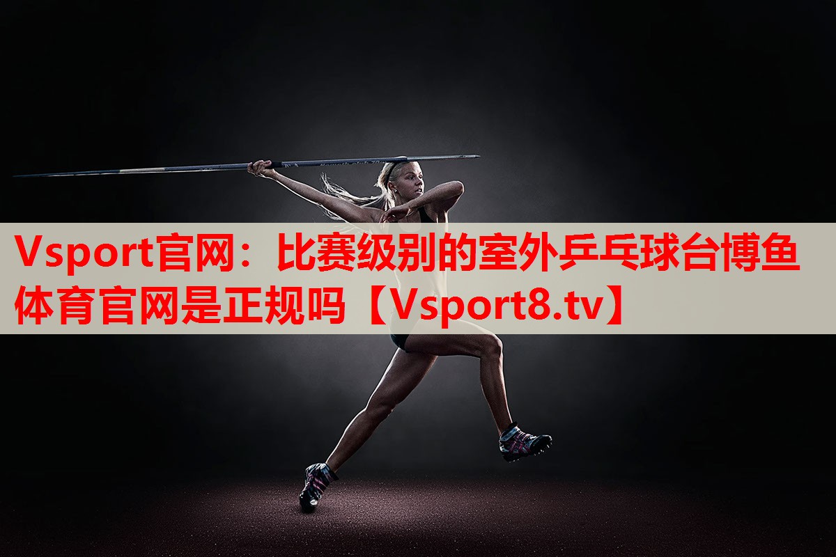 Vsport官網(wǎng)：比賽級(jí)別的室外乒乓球臺(tái)博魚(yú)體育官網(wǎng)是正規(guī)嗎