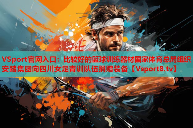 VSport官網(wǎng)入口：比較好的籃球訓(xùn)練器材國(guó)家體育總局組織安踏集團(tuán)向四川女足青訓(xùn)隊(duì)伍捐贈(zèng)裝備