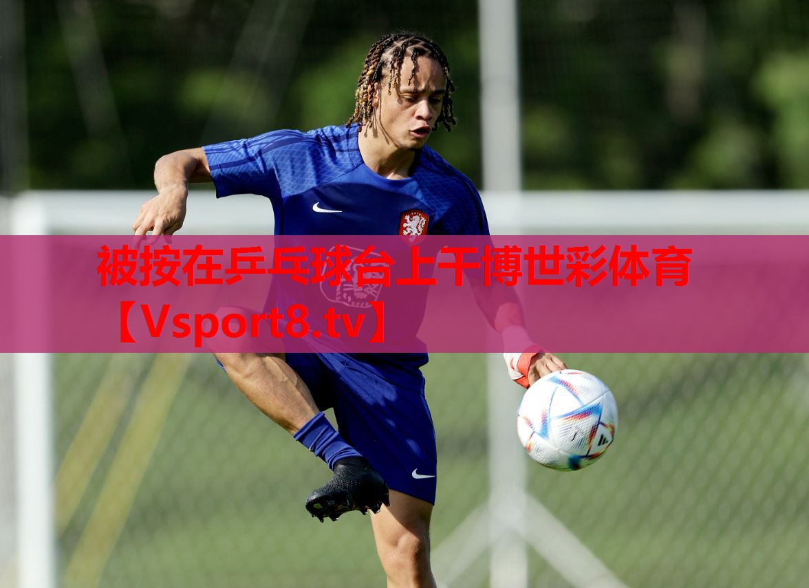 被按在乒乓球臺(tái)上干博世彩體育